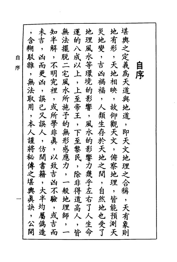 　　堪舆之定义为天道与地道，即天文地理之合称，天有象则地有形，天地相映，故仰观天文，俯察地理，皆能预测天灾地变，吉凶祸福，人类生存于天地之间，自然地也受了地理风水等环境的影响，风水的影响力几乎左右了人生命运的八成以上，上至帝王，下至黎民，除非得道高人，皆无法摆脱二宅风水所施予的无形感应力，一般地理帅，一知半解，不明究里，或所学非真，以致吉凶不验，或吉而未吉，凶而更凶，误己又误人，仿间书籍，大半属伪造，含糊驳杂，无法取用，本人谨将秘传之堪舆真诀，公开于亡，以利国人，造福社会，参照本书，即阁下设非高明之地帅，起码亦可趋吉避乡，禳灾福，且不为一般俗师所欺蒙与误害也。